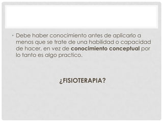• Debe haber conocimiento antes de aplicarlo a
menos que se trate de una habilidad o capacidad
de hacer, en vez de conocimiento conceptual por
lo tanto es algo practico.

¿FISIOTERAPIA?

 