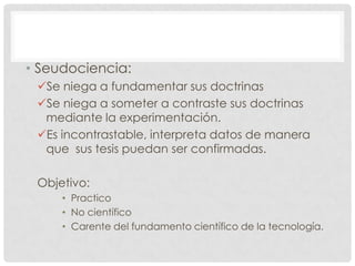 • Seudociencia:
Se niega a fundamentar sus doctrinas
Se niega a someter a contraste sus doctrinas
mediante la experimentación.
Es incontrastable, interpreta datos de manera
que sus tesis puedan ser confirmadas.
Objetivo:
• Practico
• No científico
• Carente del fundamento científico de la tecnología.

 