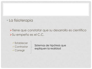 • La fisioterapia
Tiene que constatar que su desarrollo es científico
Su empeño es el C.C.
 Establecer
 Contrastar
 Corregir

Sistemas de hipótesis que
expliquen la realidad

 
