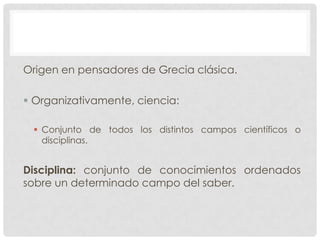Origen en pensadores de Grecia clásica.
 Organizativamente, ciencia:
 Conjunto de todos los distintos campos científicos o
disciplinas.

Disciplina: conjunto de conocimientos ordenados
sobre un determinado campo del saber.

 