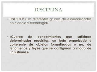 DISCIPLINA
• UNESCO: «Los diferentes grupos de especialidades
en ciencia y tecnología»

• «Cuerpo
de
conocimientos
que
satisface
determinados requisitos, un todo organizado y
coherente de objetos formalizados o no, de
fenómenos y leyes que se configuran a modo de
un sistema.»

 