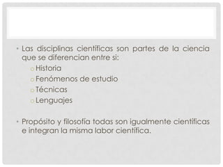 • Las disciplinas científicas son partes de la ciencia
que se diferencian entre si:
o Historia
o Fenómenos de estudio
o Técnicas
o Lenguajes
• Propósito y filosofía todas son igualmente científicas
e integran la misma labor científica.

 