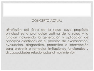 CONCEPTO ACTUAL
«Profesión del área de la salud cuyo propósito
principal es la promoción óptima de la salud y la
función incluyendo la generación y aplicación de
principios científicos en el proceso de examinación,
evaluación, diagnostico, pronostico e intervención
para prevenir o remediar limitaciones funcionales y
discapacidades relacionadas al movimiento»

 