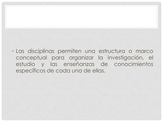 • Las disciplinas permiten una estructura o marco
conceptual para organizar la investigación, el
estudio y las enseñanzas de conocimientos
específicos de cada una de ellas.

 