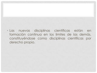 • Las nuevas disciplinas científicas están en
formación continua en los limites de las demás,
constituyéndose como disciplinas científicas por
derecho propio.

 