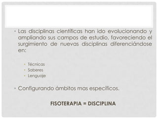 • Las disciplinas científicas han ido evolucionando y
ampliando sus campos de estudio, favoreciendo el
surgimiento de nuevas disciplinas diferenciándose
en:
• Técnicas
• Saberes
• Lenguaje

• Configurando ámbitos mas específicos.
FISOTERAPIA = DISCIPLINA

 