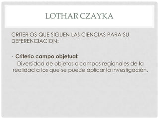 LOTHAR CZAYKA
CRITERIOS QUE SIGUEN LAS CIENCIAS PARA SU
DEFERENCIACION:
• Criterio campo objetual:
Diversidad de objetos o campos regionales de la
realidad a los que se puede aplicar la investigación.

 