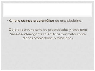 • Criterio campo problemático de una disciplina:
Objetos con una serie de propiedades y relaciones
Serie de interrogantes científicas concretas sobre
dichas propiedades y relaciones.

 