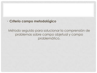 • Criterio campo metodológico
Método seguido para solucionar la comprensión de
problemas sobre campo objetual y campo
problemático.

 