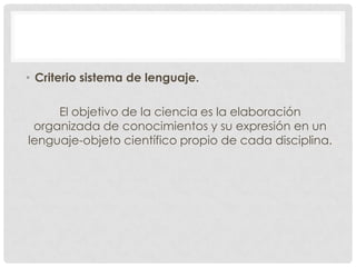 • Criterio sistema de lenguaje.
El objetivo de la ciencia es la elaboración
organizada de conocimientos y su expresión en un
lenguaje-objeto científico propio de cada disciplina.

 