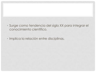• Surge como tendencia del siglo XX para integrar el
conocimiento científico.
• Implica la relación entre disciplinas.

 