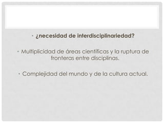 • ¿necesidad de interdisciplinariedad?
• Multiplicidad de áreas científicas y la ruptura de
fronteras entre disciplinas.
• Complejidad del mundo y de la cultura actual.

 