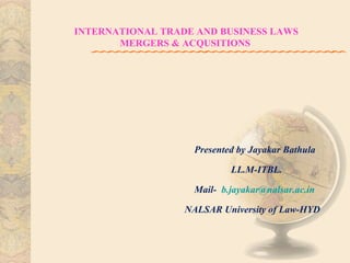 INTERNATIONAL TRADE AND BUSINESS LAWS
MERGERS & ACQUSITIONS

Presented by Jayakar Bathula
LL.M-ITBL.
Mail- b.jayakar@nalsar.ac.in
NALSAR University of Law-HYD

 