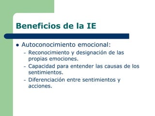 Beneficios de la IE
 Autoconocimiento emocional:
– Reconocimiento y designación de las
propias emociones.
– Capacidad para entender las causas de los
sentimientos.
– Diferenciación entre sentimientos y
acciones.
 
