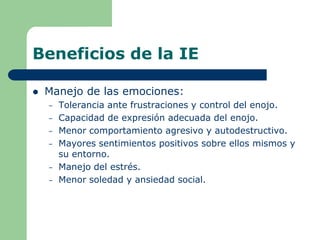Beneficios de la IE
 Manejo de las emociones:
– Tolerancia ante frustraciones y control del enojo.
– Capacidad de expresión adecuada del enojo.
– Menor comportamiento agresivo y autodestructivo.
– Mayores sentimientos positivos sobre ellos mismos y
su entorno.
– Manejo del estrés.
– Menor soledad y ansiedad social.
 