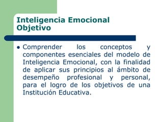 Inteligencia Emocional
Objetivo
 Comprender los conceptos y
componentes esenciales del modelo de
Inteligencia Emocional, con la finalidad
de aplicar sus principios al ámbito de
desempeño profesional y personal,
para el logro de los objetivos de una
Institución Educativa.
 