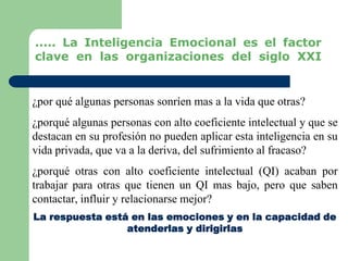 ¿por qué algunas personas sonríen mas a la vida que otras?
¿porqué algunas personas con alto coeficiente intelectual y que se
destacan en su profesión no pueden aplicar esta inteligencia en su
vida privada, que va a la deriva, del sufrimiento al fracaso?
¿porqué otras con alto coeficiente intelectual (QI) acaban por
trabajar para otras que tienen un QI mas bajo, pero que saben
contactar, influir y relacionarse mejor?
La respuesta está en las emociones y en la capacidad de
atenderlas y dirigirlas
..... La Inteligencia Emocional es el factor
clave en las organizaciones del siglo XXI
 