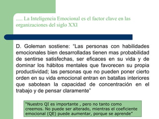 ..... La Inteligencia Emocional es el factor clave en las
organizaciones del siglo XXI
D. Goleman sostiene: “Las personas con habilidades
emocionales bien desarrolladas tienen mas probabilidad
de sentirse satisfechas, ser eficaces en su vida y de
dominar los hábitos mentales que favorecen su propia
productividad; las personas que no pueden poner cierto
orden en su vida emocional entran en batallas interiores
que sabotean la capacidad de concentración en el
trabajo y de pensar claramente”
“Nuestro QI es importante , pero no tanto como
creemos. No puede ser alterado, mientras el coeficiente
emocional (QE) puede aumentar, porque se aprende”
 