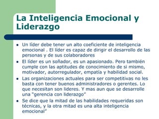 La Inteligencia Emocional y
Liderazgo
 Un líder debe tener un alto coeficiente de inteligencia
emocional . El líder es capaz de dirigir el desarrollo de las
personas y de sus colaboradores
 El líder es un soñador, es un apasionado. Pero también
cumple con las aptitudes de conocimiento de si mismo,
motivador, autorregulador, empatía y habilidad social.
 Las organizaciones actuales para ser competitivas no les
basta con tener buenos administradores o gerentes. Lo
que necesitan son lideres. Y mas aun que se desarrolle
una “gerencia con liderazgo”
 Se dice que la mitad de las habilidades requeridas son
técnicas, y la otra mitad es una alta inteligencia
emocional”
 