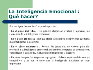 La Inteligencia Emocional :
Qué hacer?
-La inteligencia emocional se puede aprender
- En el plano individual : Es posible identificar, evaluar y aumentar los
elementos de la inteligencia emocional
- En el plano grupal: Se tiene que afinar la dinámica interpersonal que torna
mas inteligentes a los grupos
- En el plano empresarial: Revisar las jerarquías de valores para dar
prioridad a la inteligencia emocional, en términos concretos de contratación,
capacitación y desarrollo, evaluación de desempeño y ascensos
- En estos tiempos; las empresas cuya gente colabore mejor tendrán ventaja
competitiva, y es por lo tanto que la inteligencia emocional es muy
importante.
 