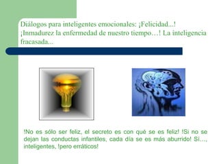 Diálogos para inteligentes emocionales: ¡Felicidad...!
¡Inmadurez la enfermedad de nuestro tiempo…! La inteligencia
fracasada...
!No es sólo ser feliz, el secreto es con qué se es feliz! !Si no se
dejan las conductas infantiles, cada día se es más aburrido! Sí…,
inteligentes, !pero erráticos!
 