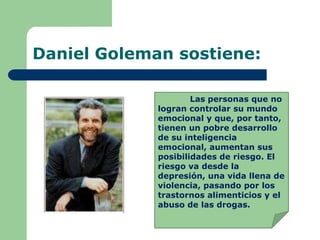 Daniel Goleman sostiene:
Las personas que no
logran controlar su mundo
emocional y que, por tanto,
tienen un pobre desarrollo
de su inteligencia
emocional, aumentan sus
posibilidades de riesgo. El
riesgo va desde la
depresión, una vida llena de
violencia, pasando por los
trastornos alimenticios y el
abuso de las drogas.
 