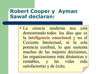 Robert Cooper y Ayman
Sawaf declaran:
 La ciencia moderna nos está
demostrando todos los días que es
la inteligencia emocional y no el
Cociente Intelectual, ni la sola
potencia cerebral, lo que sustenta
muchas de las mejores decisiones,
las organizaciones más dinámicas y
rentables, y las vidas más
satisfactorias y de éxito.
 