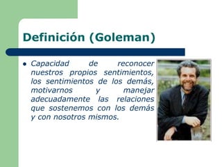 Definición (Goleman)
 Capacidad de reconocer
nuestros propios sentimientos,
los sentimientos de los demás,
motivarnos y manejar
adecuadamente las relaciones
que sostenemos con los demás
y con nosotros mismos.
 