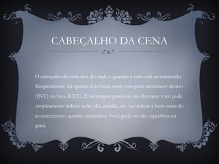 CABEÇALHO DA CENA
O cabeçalho da cena nos diz onde e quando a cena está acontecendo.
Simplesmente, há apenas dois locais onde isso pode acontecer: dentro
(INT.) ou fora (EXT.). E os tempos possíveis são diversos: você pode
simplesmente indicar noite, dia, manhã, etc. ou indicar a hora exata do
acontecimento quando necessário. Você pode ser tão específico ou
geral.
 