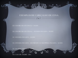 EXEMPLOS DE CABEÇALHO DE CENA:
XT. CENTRO DE SÃO PAULO - NOITE
XT. CENTRO DE SÃO PAULO - AVENIDA PAULISTA - NOITE
XT. AVENIDA PAULISTA - NOITE
XT. AVENIDA PAULISTA - EM FRENTE AO SHOPPING PAULISTA - NOITE
XT. SHOPING PAULISTA - 23:45
NT. CASA DE ANDRÉ - DIA
 