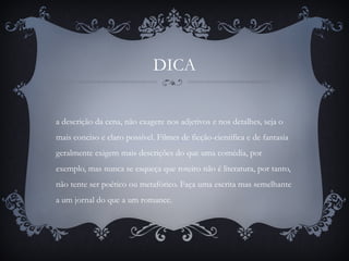 DICA
a descrição da cena, não exagere nos adjetivos e nos detalhes, seja o
mais conciso e claro possível. Filmes de ficção-científica e de fantasia
geralmente exigem mais descrições do que uma comédia, por
exemplo, mas nunca se esqueça que roteiro não é literatura, por tanto,
não tente ser poético ou metafórico. Faça uma escrita mas semelhante
a um jornal do que a um romance.
 