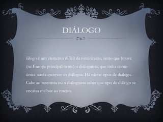DIÁLOGO
iálogo é um elemento difícil da roteirizarão, tanto que houve
(na Europa principalmente) o dialoguista, que tinha como
única tarefa escrever os diálogos. Há vários tipos de diálogo.
Cabe ao roteirista ou o dialoguista saber que tipo de diálogo se
encaixa melhor ao roteiro.
 