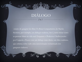 DIÁLOGO
roteiro de gangster do filme Os Bons Companheiros de Martin
Scorsese, por exemplo, usa diálogos realistas, isto é, tenta imitar como
as pessoas falam na vida real. Enquanto o Poderoso Chefão(escrito
por Coppola e Puzzo) tem um diálogo mais direto, um falso realismo,
que enfatiza sobre tudo uma caracterização romantizada dos
gangsters italianos.
 