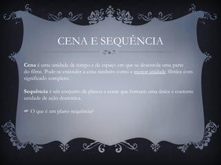 CENA E SEQUÊNCIA
Cena é uma unidade de tempo e de espaço em que se desenrola uma parte
do filme. Pode-se entender a cena também como a menor unidade fílmica com
significado completo.
Sequência é um conjunto de planos e cenas que formam uma única e coerente
unidade de ação dramática.
☞ O que é um plano-sequência?
 