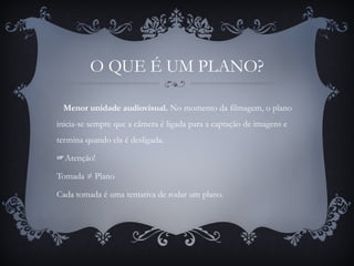 O QUE É UM PLANO?
Menor unidade audiovisual. No momento da filmagem, o plano
inicia-se sempre que a câmera é ligada para a captação de imagens e
termina quando ela é desligada.
☞Atenção!
Tomada ≠ Plano
Cada tomada é uma tentativa de rodar um plano.
 