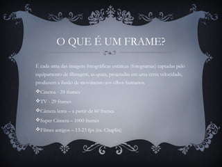 O QUE É UM FRAME?
É cada uma das imagens fotográficas estáticas (fotogramas) captadas pelo
equipamento de filmagem, as quais, projetadas em uma certa velocidade,
produzem a ilusão de movimento aos olhos humanos.
Cinema - 24 frames
TV - 29 frames
Câmera lenta – a partir de 60 frames
Super Câmera – 1000 frames
Filmes antigos – 13-23 fps (ex. Chaplin)
 