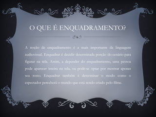 O QUE É ENQUADRAMENTO?
A noção de enquadramento é a mais importante da linguagem
audiovisual. Enquadrar é decidir determinada porção do cenário para
figurar na tela. Assim, a depender do enquadramento, uma pessoa
pode aparecer inteira na tela, ou pode-se optar por mostrar apenas
seu rosto. Enquadrar também é determinar o modo como o
espectador perceberá o mundo que está sendo criado pelo filme.
 
 