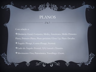 PLANOS
Com relação a:
Distância: Geral, Conjunto, Médio, Americano, Médio Primeiro
Plano, Primeiro Plano, Plano próximo/Close Up, Plano Detalhe.
Ângulo: Plongé, Contra-Plongé, Normal.
Lado do Ângulo: Frontal, 3/4, Lateral e Traseiro.
Movimento: Fixo, Panorâmica, Travelling e Zoom.
 