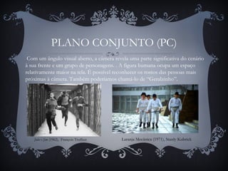 PLANO CONJUNTO (PC)
Jules e Jim (1962), François Truffaut
 Com um ângulo visual aberto, a câmera revela uma parte significativa do cenário
à sua frente e um grupo de personagens. . A figura humana ocupa um espaço
relativamente maior na tela. É possível reconhecer os rostos das pessoas mais
próximas à câmera. Também poderíamos chamá-lo de “Geralzinho”.
Laranja Mecânica (1971), Stanly Kubrick
 