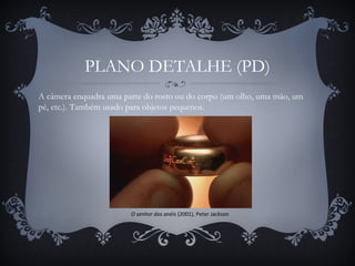 PLANO DETALHE (PD)
O senhor dos anéis (2001), Peter Jackson
A câmera enquadra uma parte do rosto ou do corpo (um olho, uma mão, um
pé, etc.). Também usado para objetos pequenos.
 