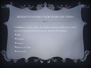 DESENVOLVENDO UM ROTEIRO DE VÍDEO
O roteiro é a forma escrita de qualquer espetáculo audiovisual, escrito
por um ou vários profissionais que são chamados de roteiristas.
Idéia
Storyline
Sinopse
Roteiro de Vídeo
Storyboard
 