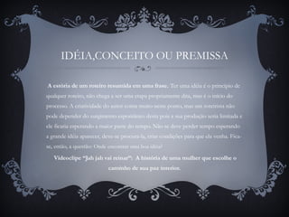 IDÉIA,CONCEITO OU PREMISSA
A estória de um roteiro resumida em uma frase. Ter uma idéia é o principio de
qualquer roteiro, não chega a ser uma etapa propriamente dita, mas é o início do
processo. A criatividade do autor conta muito neste ponto, mas um roteirista não
pode depender do surgimento espontâneo desta pois a sua produção seria limitada e
ele ficaria esperando a maior parte do tempo. Não se deve perder tempo esperando
a grande idéia aparecer, deve-se procura-la, criar condições para que ela venha. Fica-
se, então, a questão: Onde encontrar uma boa idéia?
 Videoclipe “Jah jah vai reinar”: A história de uma mulher que escolhe o
caminho de sua paz interior.
 