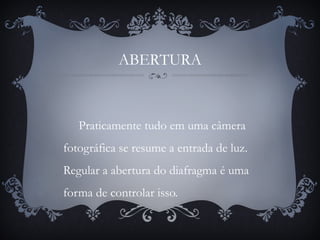 ABERTURA
Praticamente tudo em uma câmera
fotográfica se resume a entrada de luz.
Regular a abertura do diafragma é uma
forma de controlar isso.
 