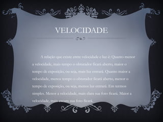 VELOCIDADE
A relação que existe entre velocidade e luz é: Quanto menor
a velocidade, mais tempo o obturador ficará aberto, maior o
tempo de exposição, ou seja, mais luz entrará. Quanto maior a
velocidade, menos tempo o obturador ficará aberto, menor o
tempo de exposição, ou seja, menos luz entrará. Em termos
simples. Menor a velocidade, mais clara sua foto ficará. Maior a
velocidade, mais escura sua foto ficará.
 