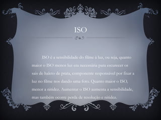 ISO
ISO é a sensibilidade do filme à luz, ou seja, quanto
maior o ISO menos luz era necessária para escurecer os
sais de haleto de prata, componente responsável por fixar a
luz no filme nos dando uma foto. Quanto maior o ISO,
menor a nitidez. Aumentar o ISO aumenta a sensibilidade,
mas também ocorre perda de resolução e nitidez.
 