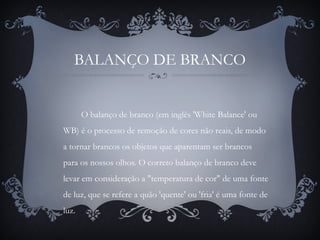 BALANÇO DE BRANCO
O balanço de branco (em inglês 'White Balance' ou
WB) é o processo de remoção de cores não reais, de modo
a tornar brancos os objetos que aparentam ser brancos
para os nossos olhos. O correto balanço de branco deve
levar em consideração a "temperatura de cor" de uma fonte
de luz, que se refere a quão 'quente' ou 'fria' é uma fonte de
luz.
 