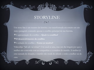STORYLINE
Um story line é um resumo da história a ser transformada em roteiro em um
único paragrafo contendo apenas o conflito principal de sua história.
A apresentação do conflito – Qual é o conflito?
O desenvolvimento do conflito
A solução do conflito – Como se resolve?
Videoclipe “Jah jah vai reinar”: Um casal se ama, mas um dia brigam por que a
mulher não concorda com as companhias e a conduta do marido. A mulher já
esta cansada da situação, o marido não muda de atitude e então a mulher sai de
casa.
 