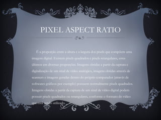 PIXEL ASPECT RATIO
É a proporção entre a altura e a largura dos pixels que compõem uma
imagem digital. Existem pixels quadrados e pixels retangulares, estes
últimos em diversas proporções. Imagens obtidas a partir da captura e
digitalização de um sinal de vídeo analógico, imagens obtidas através de
scanners e imagens geradas dentro do próprio computador (através de
softwares gráficos por exemplo) possuem normalmente pixels quadrados.
Imagens obtidas a partir da captura de um sinal de vídeo digital podem
possuir pixels quadrados ou retangulares, conforme o formato do vídeo
que está sendo utilizado.
 