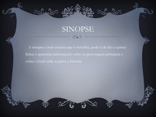 SINOPSE
A sinopse é mais extensa que o storyline, pode ir de dez a quinze
linhas e apresenta informações sobre as personagens principais e
sobre o local onde se passa a história.
 