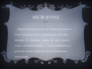 MICROFONE
Alguns vêm com cortes de freqûencia como o
Low Cut (corta baixas frequências). Em uma
situação de bastante ruídos de sons graves,
como ar condicionados e sons semelhantes, é
possível cortar a captação dessas frequências
indesejadas.
 